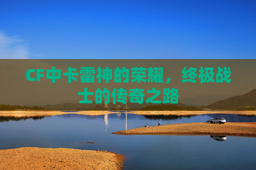 CF中卡雷神的荣耀，终极战士的传奇之路