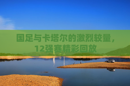 国足与卡塔尔的激烈较量，12强赛精彩回放