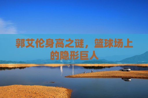 郭艾伦身高之谜，篮球场上的隐形巨人