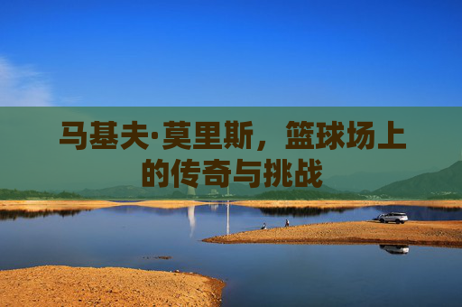 马基夫·莫里斯，篮球场上的传奇与挑战