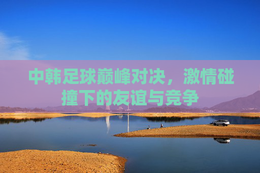 中韩足球巅峰对决，激情碰撞下的友谊与竞争