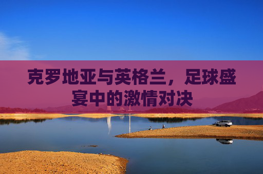 克罗地亚与英格兰，足球盛宴中的激情对决