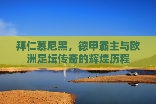 拜仁慕尼黑，德甲霸主与欧洲足坛传奇的辉煌历程
