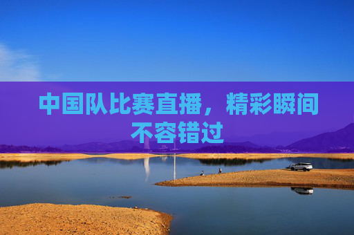 中国队比赛直播，精彩瞬间不容错过