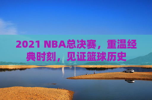 2021 NBA总决赛，重温经典时刻，见证篮球历史