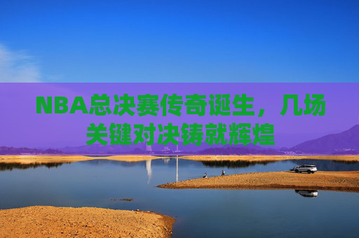NBA总决赛传奇诞生，几场关键对决铸就辉煌