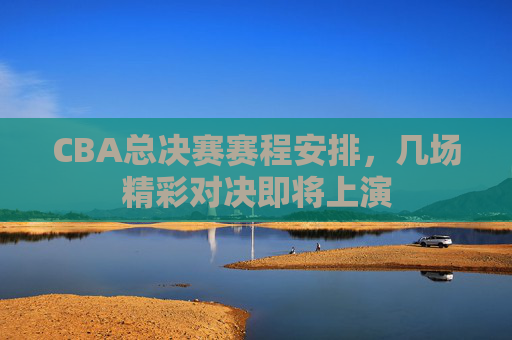 CBA总决赛赛程安排，几场精彩对决即将上演