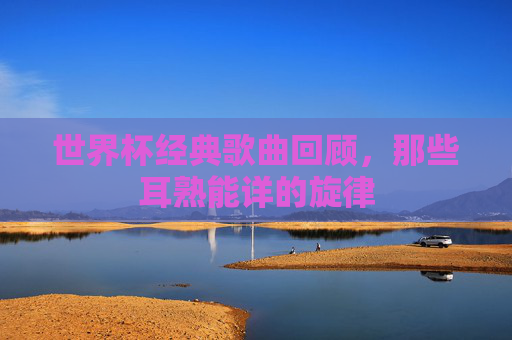 世界杯经典歌曲回顾，那些耳熟能详的旋律