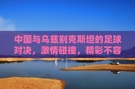 中国与乌兹别克斯坦的足球对决，激情碰撞，精彩不容错过