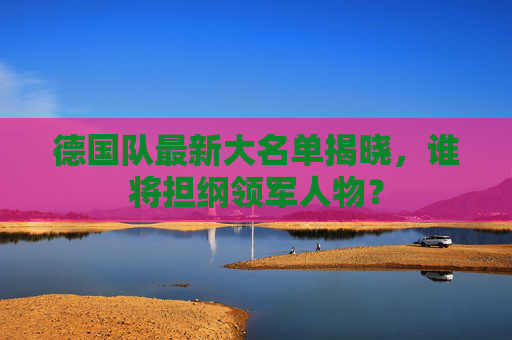 德国队最新大名单揭晓，谁将担纲领军人物？