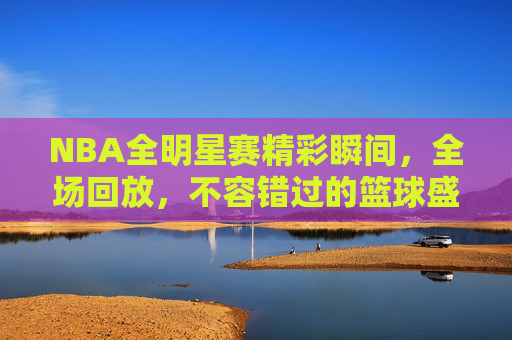 NBA全明星赛精彩瞬间，全场回放，不容错过的篮球盛宴