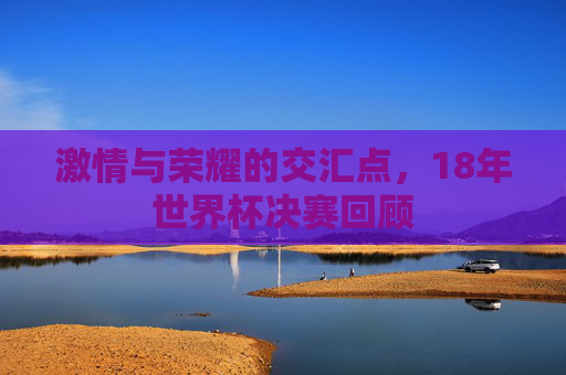 激情与荣耀的交汇点，18年世界杯决赛回顾