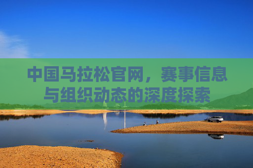 中国马拉松官网，赛事信息与组织动态的深度探索