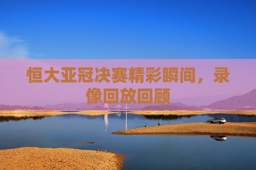 恒大亚冠决赛精彩瞬间，录像回放回顾