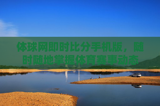 体球网即时比分手机版，随时随地掌握体育赛事动态