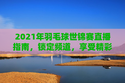 2021年羽毛球世锦赛直播指南，锁定频道，享受精彩赛事
