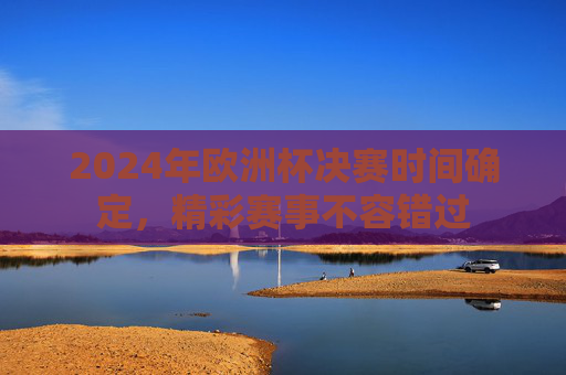 2024年欧洲杯决赛时间确定，精彩赛事不容错过