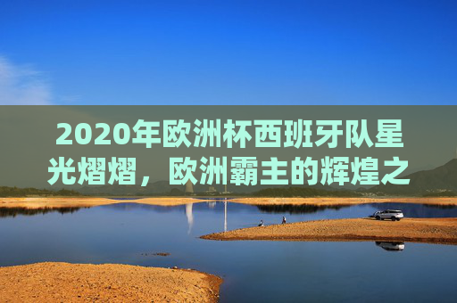 2020年欧洲杯西班牙队星光熠熠，欧洲霸主的辉煌之旅