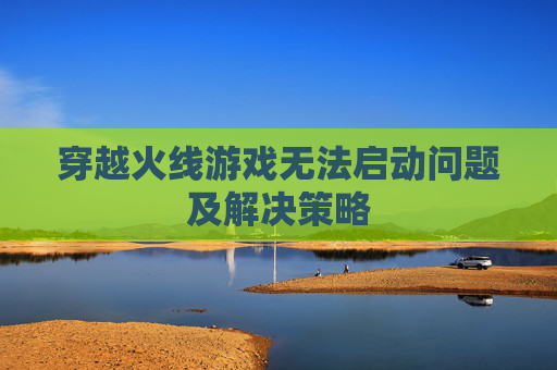 穿越火线游戏无法启动问题及解决策略