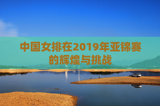 中国女排在2019年亚锦赛的辉煌与挑战