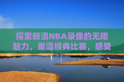 探索新浪NBA录像的无限魅力，重温经典比赛，感受篮球激情
