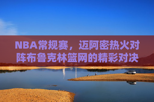 NBA常规赛,迈阿密热火对阵布鲁克林篮网的精彩对决 NBA常规赛,迈阿密热火对阵布鲁克林篮网的精彩对决