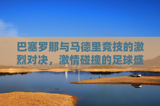 巴塞罗那与马德里竞技的激烈对决，激情碰撞的足球盛宴