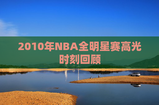2010年NBA全明星赛高光时刻回顾