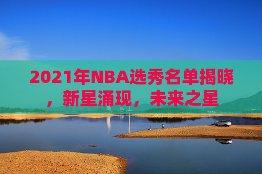 2021年NBA选秀名单揭晓，新星涌现，未来之星