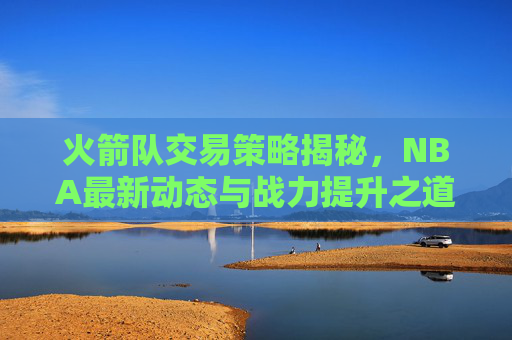 火箭队交易策略揭秘，NBA最新动态与战力提升之道