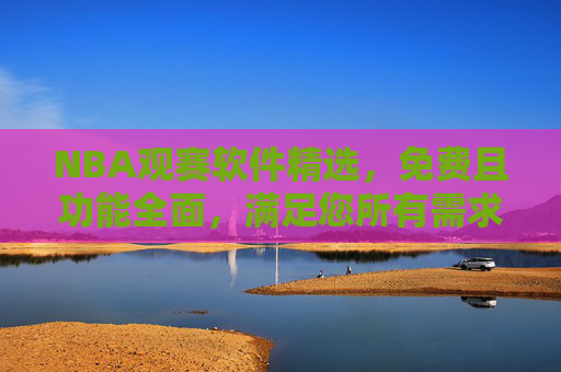 NBA观赛软件精选，免费且功能全面，满足您所有需求