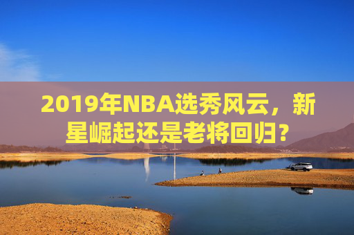 2019年NBA选秀风云，新星崛起还是老将回归？