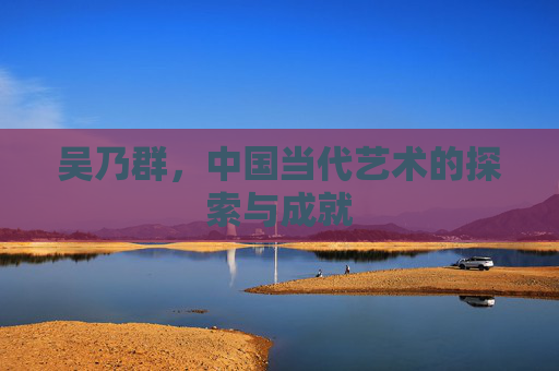 吴乃群，中国当代艺术的探索与成就