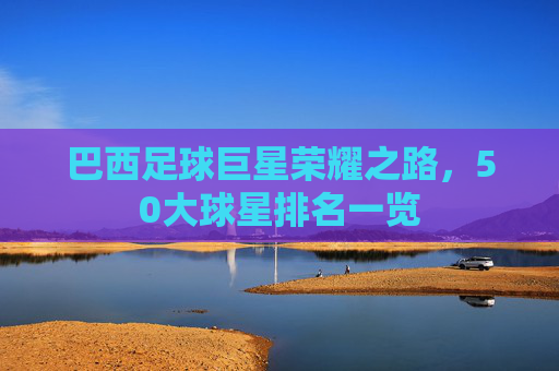 巴西足球巨星荣耀之路，50大球星排名一览
