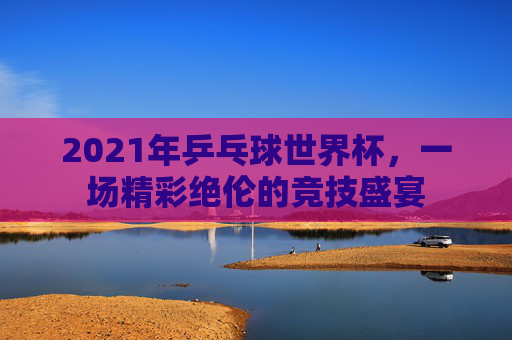 2021年乒乓球世界杯，一场精彩绝伦的竞技盛宴