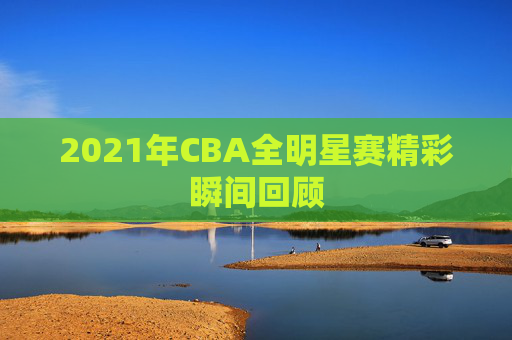 2021年CBA全明星赛精彩瞬间回顾