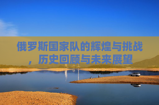 俄罗斯国家队的辉煌与挑战，历史回顾与未来展望