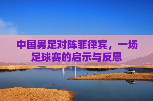 中国男足对阵菲律宾，一场足球赛的启示与反思