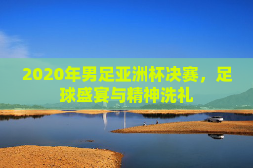 2020年男足亚洲杯决赛，足球盛宴与精神洗礼