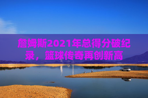 詹姆斯2021年总得分破纪录，篮球传奇再创新高