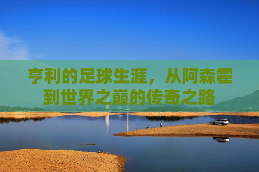 亨利的足球生涯，从阿森霍到世界之巅的传奇之路