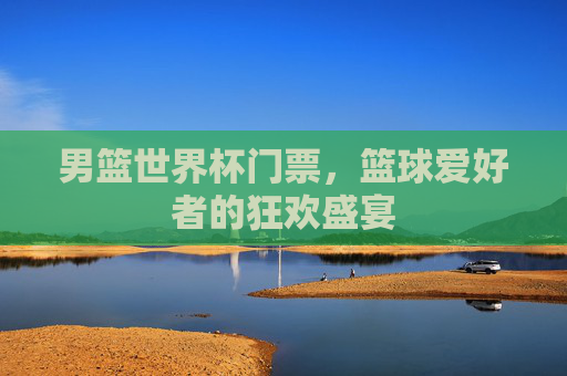 男篮世界杯门票，篮球爱好者的狂欢盛宴