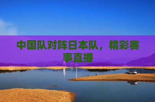 中国队对阵日本队，精彩赛事直播