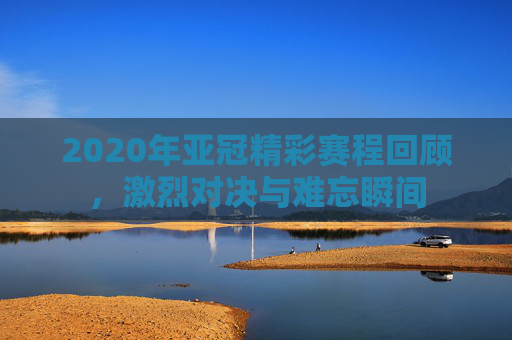 2020年亚冠精彩赛程回顾，激烈对决与难忘瞬间