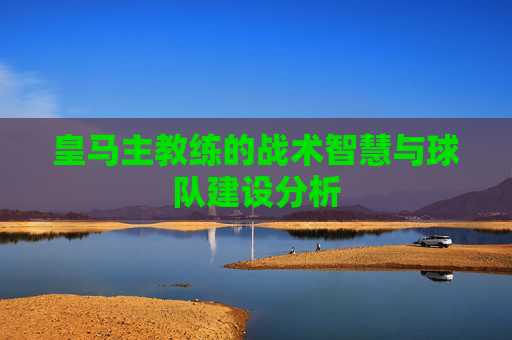 皇马主教练的战术智慧与球队建设分析