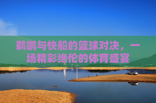 鹈鹕与快船的篮球对决，一场精彩绝伦的体育盛宴