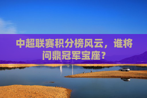 中超联赛积分榜风云，谁将问鼎冠军宝座？