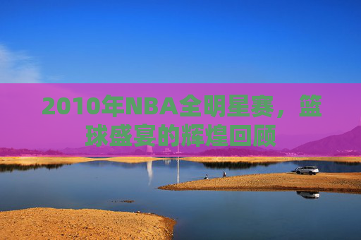 2010年NBA全明星赛，篮球盛宴的辉煌回顾