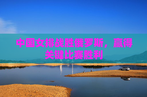 中国女排战胜俄罗斯，赢得关键比赛胜利