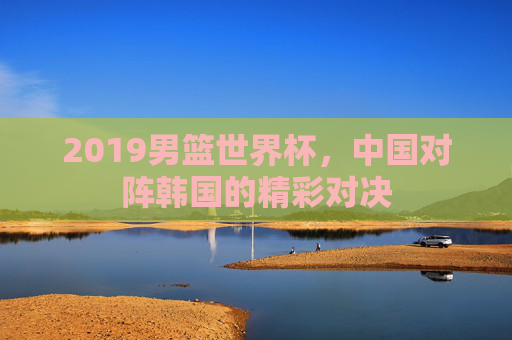 2019男篮世界杯，中国对阵韩国的精彩对决